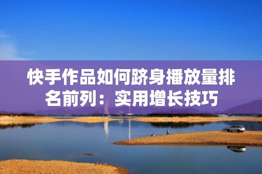 快手作品如何跻身播放量排名前列：实用增长技巧