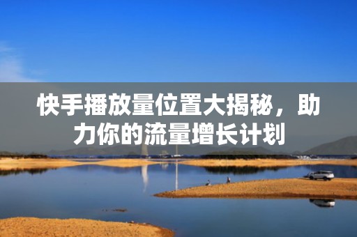 快手播放量位置大揭秘，助力你的流量增长计划