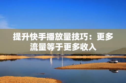 提升快手播放量技巧：更多流量等于更多收入