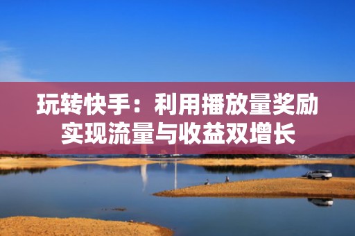 玩转快手：利用播放量奖励实现流量与收益双增长