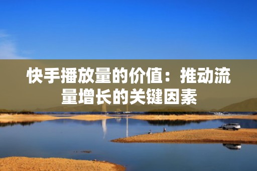 快手播放量的价值：推动流量增长的关键因素