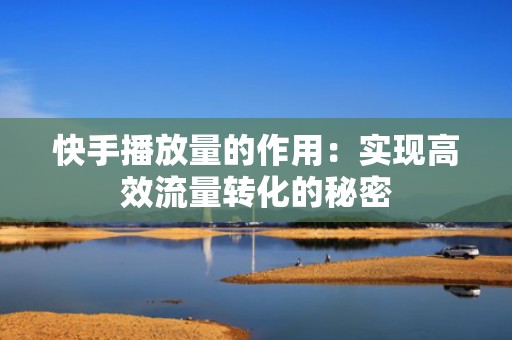 快手播放量的作用：实现高效流量转化的秘密