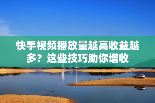 快手视频播放量越高收益越多？这些技巧助你增收