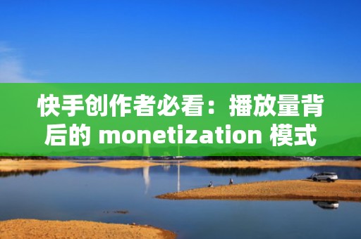 快手创作者必看：播放量背后的 monetization 模式解析