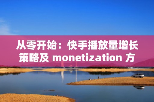 从零开始：快手播放量增长策略及 monetization 方法