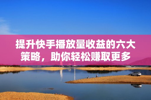 提升快手播放量收益的六大策略,助你轻松赚取更多