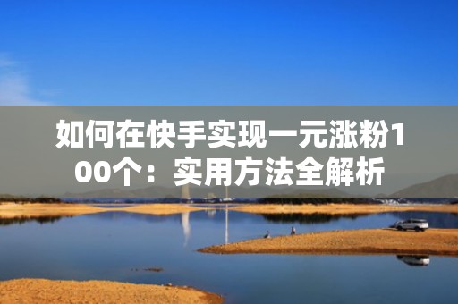 如何在快手实现一元涨粉100个:实用方法全解析