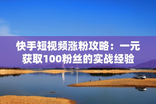 快手短视频涨粉攻略:一元获取100粉丝的实战经验