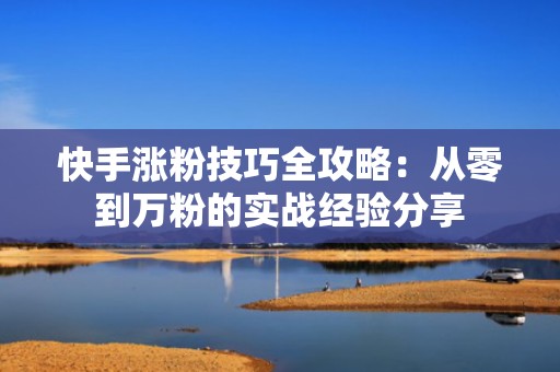 快手涨粉技巧全攻略：从零到万粉的实战经验分享