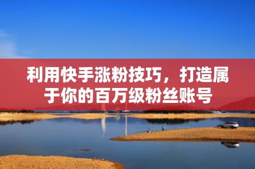 利用快手涨粉技巧，打造属于你的百万级粉丝账号