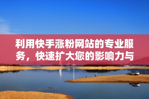 利用快手涨粉网站的专业服务，快速扩大您的影响力与覆盖面