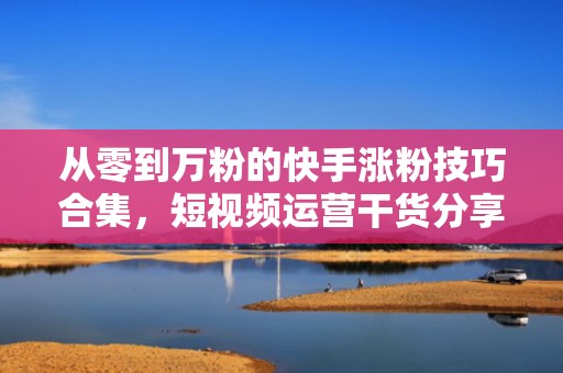 从零到万粉的快手涨粉技巧合集，短视频运营干货分享