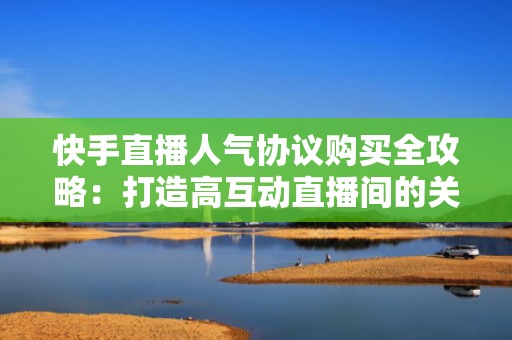 快手直播人气协议购买全攻略：打造高互动直播间的关键步骤
