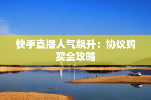 快手直播人气飙升：协议购买全攻略