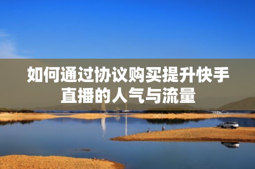 如何通过协议购买提升快手直播的人气与流量