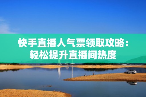 快手直播人气票领取攻略：轻松提升直播间热度
