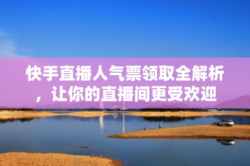 快手直播人气票领取全解析，让你的直播间更受欢迎