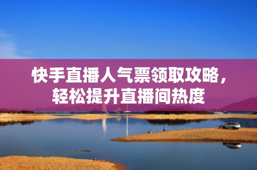 快手直播人气票领取攻略，轻松提升直播间热度