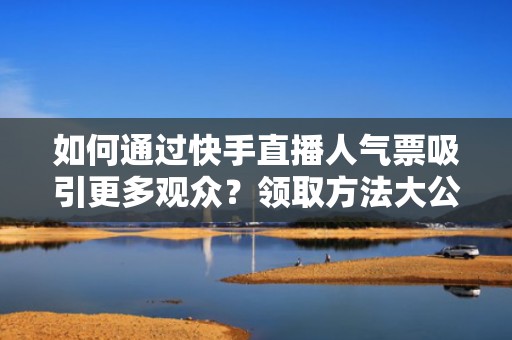 如何通过快手直播人气票吸引更多观众？领取方法大公开