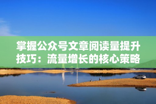 掌握公众号文章阅读量提升技巧：流量增长的核心策略