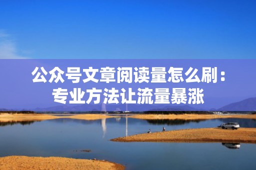 公众号文章阅读量怎么刷：专业方法让流量暴涨
