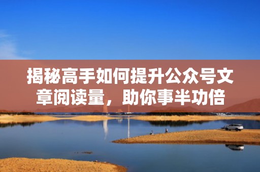 揭秘高手如何提升公众号文章阅读量，助你事半功倍
