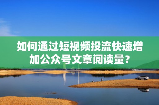 如何通过短视频投流快速增加公众号文章阅读量？