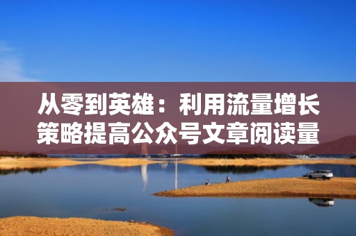 从零到英雄：利用流量增长策略提高公众号文章阅读量
