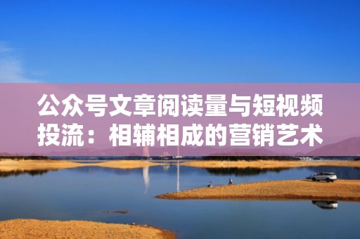 公众号文章阅读量与短视频投流：相辅相成的营销艺术