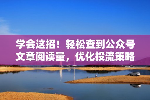 学会这招！轻松查到公众号文章阅读量，优化投流策略