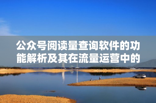 公众号阅读量查询软件的功能解析及其在流量运营中的应用