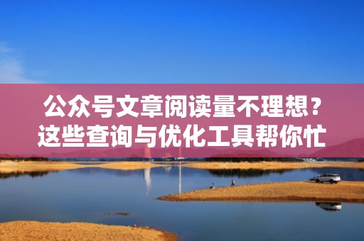 公众号文章阅读量不理想？这些查询与优化工具帮你忙