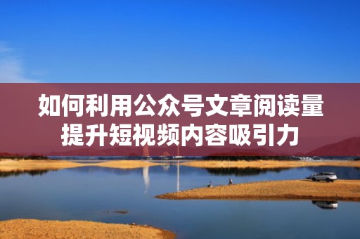 如何利用公众号文章阅读量提升短视频内容吸引力