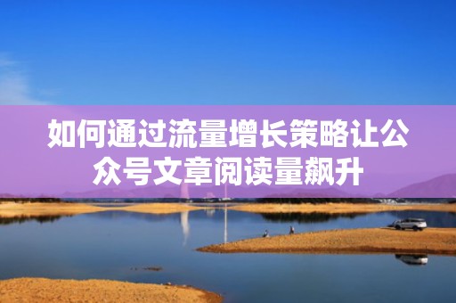 如何通过流量增长策略让公众号文章阅读量飙升