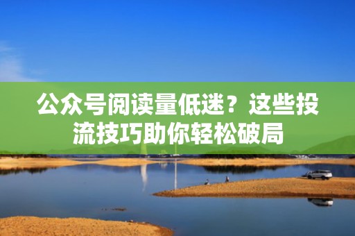 公众号阅读量低迷？这些投流技巧助你轻松破局