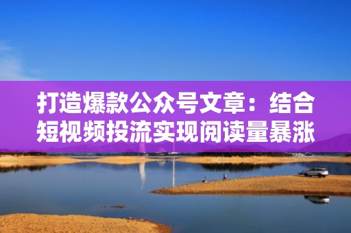 打造爆款公众号文章：结合短视频投流实现阅读量暴涨
