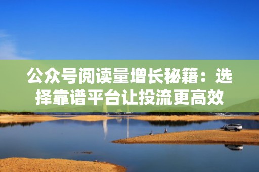 公众号阅读量增长秘籍：选择靠谱平台让投流更高效