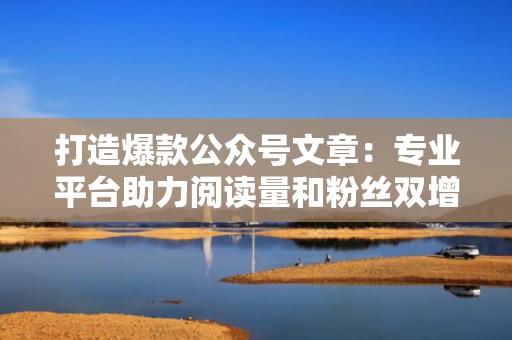 打造爆款公众号文章：专业平台助力阅读量和粉丝双增长