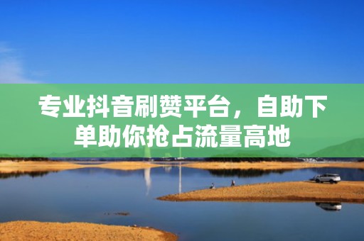 专业抖音刷赞平台，自助下单助你抢占流量高地
