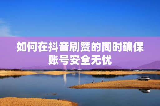 如何在抖音刷赞的同时确保账号安全无忧