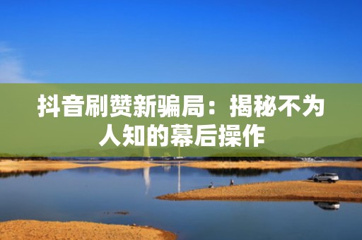 抖音刷赞新骗局：揭秘不为人知的幕后操作