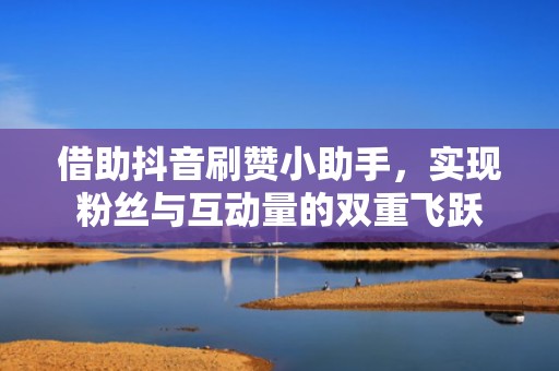 借助抖音刷赞小助手，实现粉丝与互动量的双重飞跃