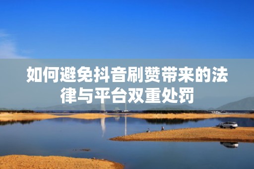 如何避免抖音刷赞带来的法律与平台双重处罚