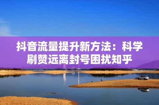 抖音流量提升新方法：科学刷赞远离封号困扰知乎