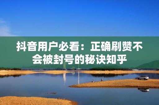 抖音用户必看：正确刷赞不会被封号的秘诀知乎