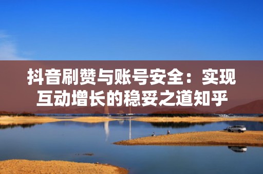 抖音刷赞与账号安全：实现互动增长的稳妥之道知乎
