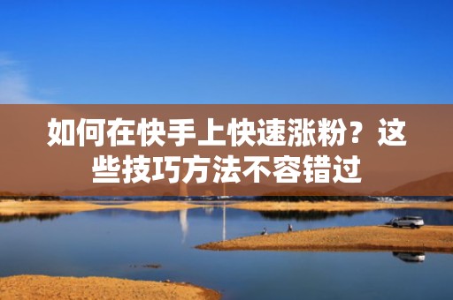 如何在快手上快速涨粉?这些技巧方法不容错过