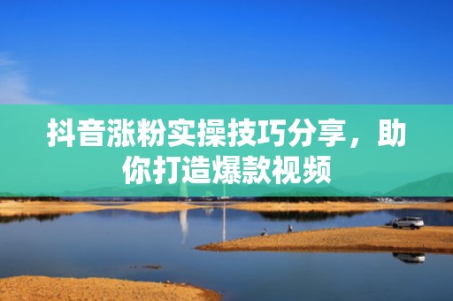抖音涨粉实操技巧分享，助你打造爆款视频