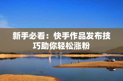 新手必看：快手作品发布技巧助你轻松涨粉