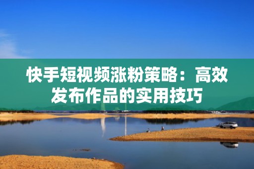 快手短视频涨粉策略：高效发布作品的实用技巧